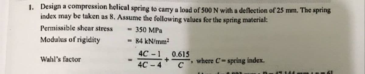 1. Design a compression helical spring to carry a load of 500 N with a deflection of 25 mm. The spring
index may be taken as 8. Assume the following values for the spring material:
Permissible shear stress
= 350 MPa
Modulus of rigidity
= 84 kN/mm2
4С - 1
0.615
Wahl's factor
where C-spring index.
4С - 4
