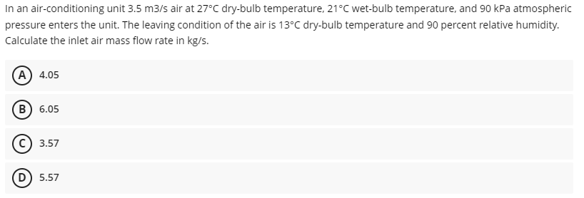 In an air-conditioning unit 3.5 m3/s air at 27°C dry-bulb temperature, 21°C wet-bulb temperature, and 90 kPa atmospheric
pressure enters the unit. The leaving condition of the air is 13°C dry-bulb temperature and 90 percent relative humidity.
Calculate the inlet air mass flow rate in kg/s.
(А) 4.05
(в) 6.05
с) 3.57
D) 5.57
