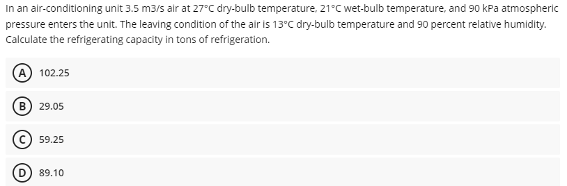 In an air-conditioning unit 3.5 m3/s air at 27°C dry-bulb temperature, 21°C wet-bulb temperature, and 90 kPa atmospheric
pressure enters the unit. The leaving condition of the air is 13°C dry-bulb temperature and 90 percent relative humidity.
Calculate the refrigerating capacity in tons of refrigeration.
(A) 102.25
B) 29.05
59.25
D) 89.10
