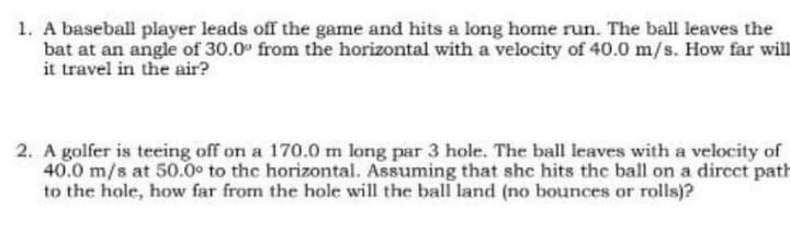 1. A baseball player leads off the game and hits a long home run. The ball leaves the
bat at an angle of 30.0" from the horizontal with a velocity of 40.0 m/s. How far will
it travel in the air?
2. A golfer is teeing off on a 170.0 m long par 3 hole. The ball leaves with a velocity of
40.0 m/s at 50.0° to the horizontal. Assuming that she hits the ball on a direct path
to the hole, how far from the hole will the ball land (no bounces or rolls)?