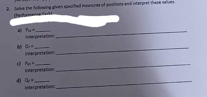 2. Solve the following given specified measures of positions and interpret these values.
(Performance Tack)
a) P23=_
Interpretation:
b) D₁=_
Interpretation:
c) Per=_
Interpretation:
d) Q =
Interpretation: