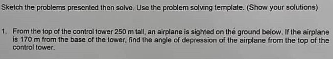 Sketch the problems presented then solve. Use the problem solving template. (Show your solutions)
1. From the top of the control tower 250 m tall, an airplane is sighted on the ground below. If the airplane
is 170 m from the base of the tower, find the angle of depression of the airplane from the top of the
control tower.