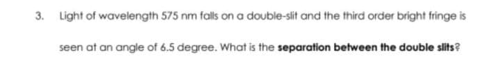 3.
Light of
wavelength 575 nm falls on a double-slit and the third order bright fringe is
seen at an angle of 6.5 degree. What is the separation between the double slits?