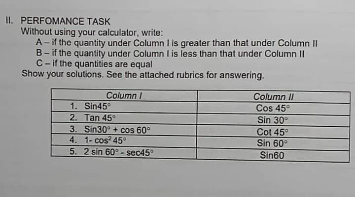 II. PERFOMANCE TASK
Without using your calculator, write:
A- if the quantity under Column I is greater than that under Column II
B- if the quantity under Column I is less than that under Column II
C-if the quantities are equal
Show your solutions. See the attached rubrics for answering.
Column I
Column II
Cos 45°
1. Sin45°
2. Tan 45°
Sin 30°
3. Sin30° + cos 60°
Cot 45°
4. 1- cos² 45°
Sin 60°
5. 2 sin 60°-sec45°
Sin60