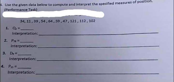 1. Use the given data below to compute and interpret the specified measures of position.
(Performance Task)
1. Q=.
34, 11, 39, 54, 64, 59, 47, 121, 112, 102
Interpretation:
2. P=.
Interpretation:
3. D₂=
Interpretation:
4. P15=
Interpretation: