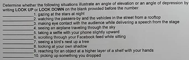 Determine whether the following situations illustrate an angle of elevation or an angle of depression by
writing LOOK UP or LOOK DOWN on the blank provided before the number.
1. gazing at the stars at night
2. watching the passers-by and the vehicles in the street from a rooftop
3. making eye contact with the audience while delivering a speech from the stage
4. seeing an airplane traveling through the sky
5. taking a selfie with your phone slightly upward
6. scrolling through your Facebook feed while sitting
7. seeing a bird's nest up a tree
8. looking at your own shadow
9. reaching for an object at a higher layer of a shelf with your hands
10. picking up something you dropped