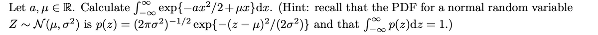 Let a, µ E R. Calculate f exp{-ax²/2+µx}dx. (Hint: recall that the PDF for a normal random variable
Z ~ N(H, o2) is p(2) = (270²)-1/2 exp{-(z – µ)²/(20²)} and that p(z)dz = 1.)
