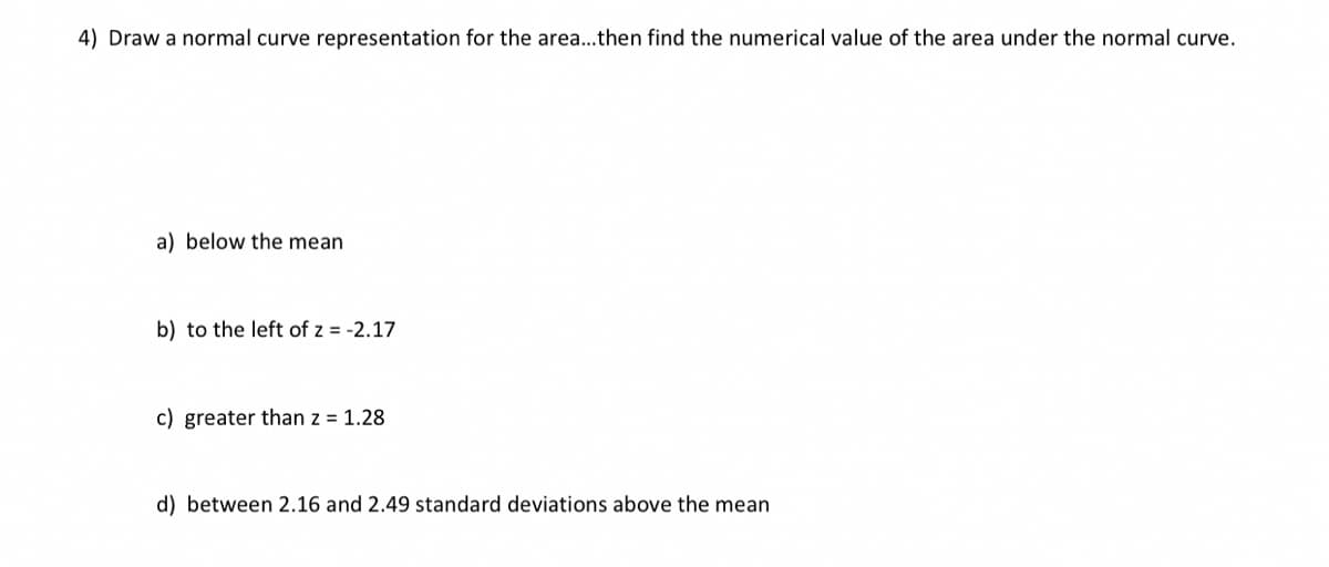 4) Draw a normal curve representation for the area...then find the numerical value of the area under the normal curve.
a) below the mean
b) to the left of z = -2.17
c) greater than z = 1.28
d) between 2.16 and 2.49 standard deviations above the mean
