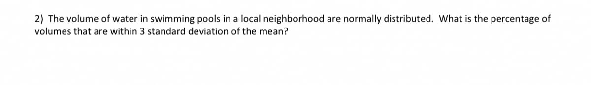 2) The volume of water in swimming pools in a local neighborhood are normally distributed. What is the percentage of
volumes that are within 3 standard deviation of the mean?
