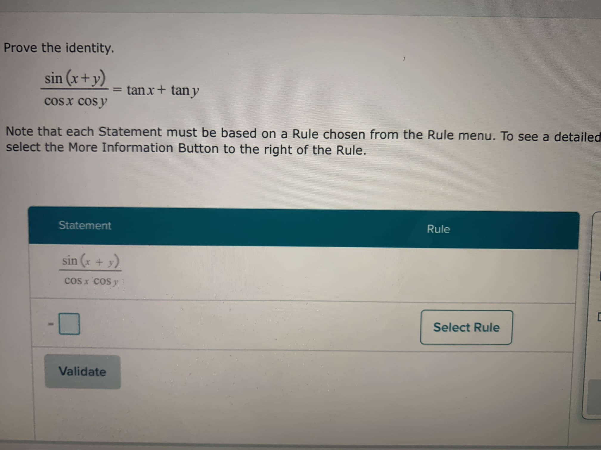 ### Proving Trigonometric Identities

To prove the given identity:

\[
\frac{\sin (x + y)}{\cos x \cos y} = \tan x + \tan y
\]

Follow these steps:

1. **Understand the Formula:**
   - The left-hand side (LHS) of the identity is \(\frac{\sin (x + y)}{\cos x \cos y}\).
   - The right-hand side (RHS) of the identity is \(\tan x + \tan y\).

2. **Using the Angle Sum Identity:**
   - The sine of the sum of two angles can be expressed by the formula:
     \[
     \sin (x + y) = \sin x \cos y + \cos x \sin y
     \]

3. **Substitute in the Identity:**
   - Replace \(\sin (x + y)\) in the original identity with \(\sin x \cos y + \cos x \sin y\):
     \[
     \frac{\sin x \cos y + \cos x \sin y}{\cos x \cos y}
     \]

4. **Simplify the Expression:**
   - Split the fraction into two parts:
     \[
     = \frac{\sin x \cos y}{\cos x \cos y} + \frac{\cos x \sin y}{\cos x \cos y}
     \]
   - Simplify each part of the expression:
     \[
     = \frac{\sin x}{\cos x} + \frac{\sin y}{\cos y}
     \]
   - Use the definitions of the tangent function:
     \[
     = \tan x + \tan y
     \]

This confirms that:

\[
\frac{\sin (x + y)}{\cos x \cos y} = \tan x + \tan y
\]

### Note:
- Each Statement must be based on a Rule chosen from the Rule menu. For a detailed understanding of each rule, select the "More Information" Button to the right of the Rule.

#### Diagram Explanation:
- The lower portion of the image includes a user interface element where users can select the rule used to validate each step of the proof. The "Validate" button allows submission to check if the chosen rule is correct. There is a section titled "Statement" which currently contains the given identity waiting