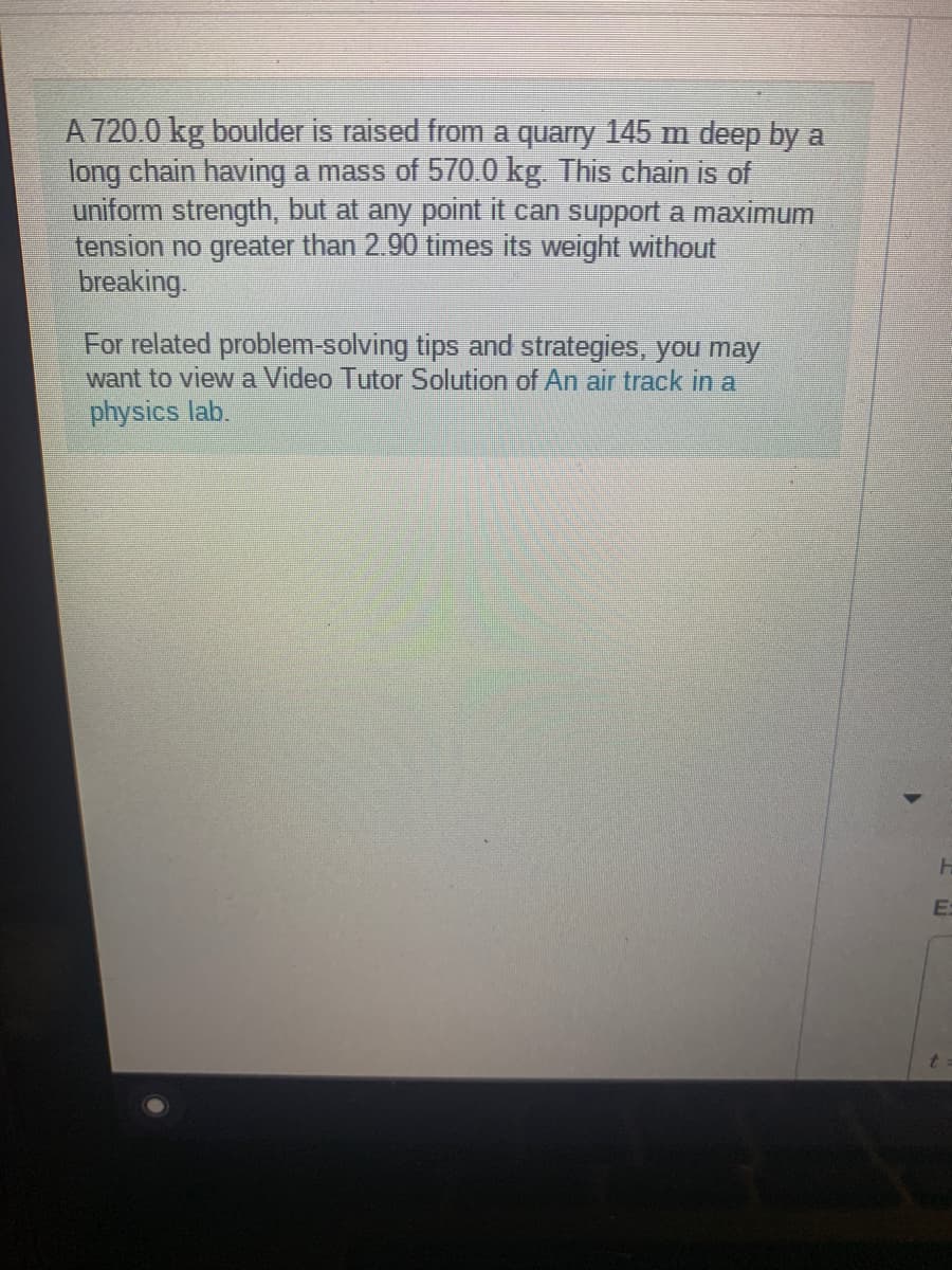 A 720.0 kg boulder is raised from a quarry 145 m deep by a
long chain having a mass of 570.0 kg. This chain is of
uniform strength, but at any point it can support a maximum
tension no greater than 2.90 times its weight without
breaking.
