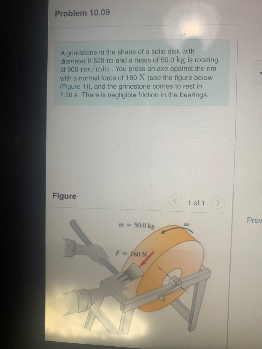 Problem 10.09
A grindstone in the shape of a solid disk with
diameter 0.520 m and a mass of 50.0 kg is rotating
at 900 rev/min. You press an axe against the rim
with a normal force of 160 N (see the figure below
(Figure 1)), and the grindstone comes to rest in
7.50 s. There is negligible friction in the bearings.
Figure
1 of 1
Prov
m 50.0 kg
F= 160 N
