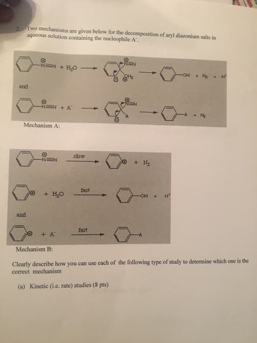 2.
Two mechanisms are given below for the decomposition of aryl diazonium salts in
aqueous solution containing the nucleophile A".
and
and
-NEN + H₂O 1
-NEN + A
Mechanism A:
-N=N
+ H₂O
+ A
Mechanism B:
slow
fast
fast
REN
EN
+ N₂
-OH + H
-OH + N₂ + H²
+ N₂
Clearly describe how you can use each of the following type of study to determine which one is the
correct mechanism
(a) Kinetic (i.e. rate) studies (8 pts)