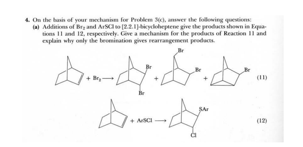 4. On the basis of your mechanism for Problem 3(c), answer the following questions:
(a) Additions of Brg and ArSCI to [2.2.1]-bicycloheptene give the products shown in Equa-
tions 11 and 12, respectively. Give a mechanism for the products of Reaction 11 and
explain why only the bromination gives rearrangement products.
Br
ddybde
+
Br
+ Br₂
Br
+ ARSCI
Br
CI
+
SAr
Br
(11)
(12)