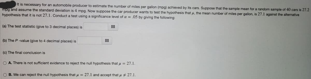 It is necessary for an automobile producer to estimate the number of miles per gallon (mpg) achieved by its cars. Suppose that the sample mean for a random sample of 40 cars is 27.2
mpg and assume the standard deviation is 4 mpg. Now suppose the car producer wants to test the hypothesis that µ, the mean number of miles per gallon, is 27.1 against the alternative
hypothesis that it is not 27.1. Conduct a test using a significance level of a = .05 by giving the following:
(a) The test statistic (give to 3 decimal places) is
(b) The P -value (give to 4 decimal places) is
(c) The final conclusion is
A. There is not sufficient evidence to reject the null hypothesis that u = 27.1.
O B. We can reject the null hypothesis that u = 27.1 and accept that u + 27.1.
