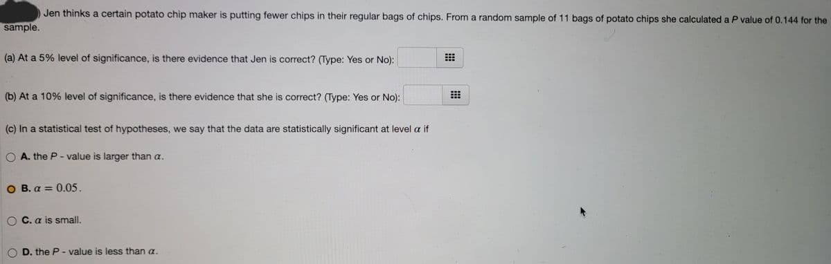 Jen thinks a certain potato chip maker is putting fewer chips in their regular bags of chips. From a random sample of 11 bags of potato chips she calculated a P value of 0.144 for the
sample.
(a) At a 5% level of significance, is there evidence that Jen is correct? (Type: Yes or No):
(b) At a 10% level of significance, is there evidence that she is correct? (Type: Yes or No):
(c) In a statistical test of hypotheses, we say that the data are statistically significant at level a if
O A. the P- value is larger than a.
O B. a = 0.05.
O C. a is small.
O D. the P- value is less than a.
