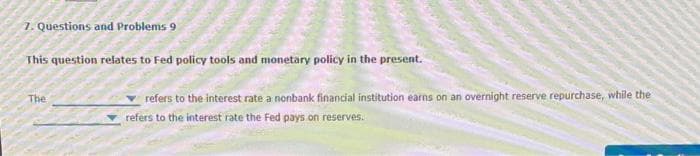 7. Questions and Problems 9
This question relates to Fed policy tools and monetary policy in the present.
The
refers to the interest rate a nonbank financial institution earns on an overnight reserve repurchase, while the
refers to the interest rate the Fed pays on reserves.