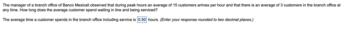 The manager of a branch office of Banco Mexicali observed that during peak hours an average of 15 customers arrives per hour and that there is an average of 3 customers in the branch office at
any time. How long does the average customer spend waiting in line and being serviced?
The average time a customer spends in the branch office including service is 0.50 hours. (Enter your response rounded to two decimal places.)