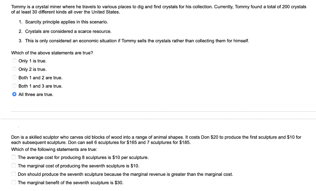 Tommy is a crystal miner where he travels to various places to dig and find crystals for his collection. Currently, Tommy found a total of 200 crystals
of at least 30 different kinds all over the United States.
1. Scarcity principle applies in this scenario.
2. Crystals are considered a scarce resource.
3. This is only considered an economic situation if Tommy sells the crystals rather than collecting them for himself.
Which of the above statements are true?
Only 1 is true.
Only 2 is true.
Both 1 and 2 are true.
Both 1 and 3 are true.
O All three are true.
Don is a skilled sculptor who carves old blocks of wood into a range of animal shapes. It costs Don $20 to produce the first sculpture and $10 for
each subsequent sculpture. Don can sell 6 sculptures for $165 and 7 sculptures for $185.
Which of the following statements are true:
The average cost for producing 8 sculptures is $10 per sculpture.
The marginal cost of producing the seventh sculpture is $10.
Don should produce the seventh sculpture because the marginal revenue is greater than the marginal cost.
The marginal benefit of the seventh sculpture is $30.