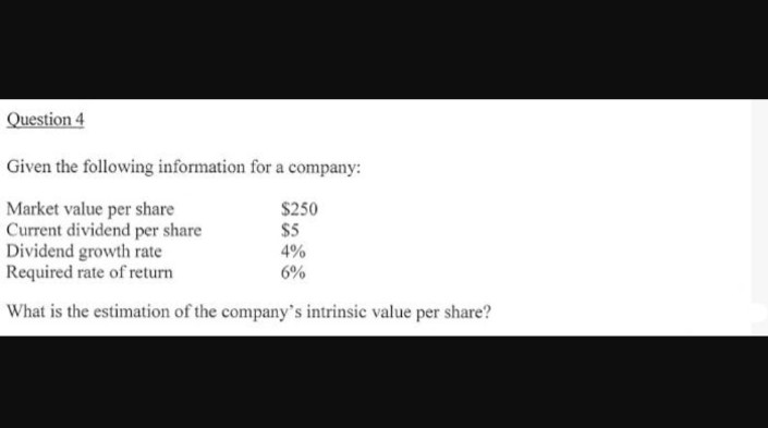 Question 4
Given the following information for a company:
Market value per share
$250
Current dividend per share
$5
Dividend growth rate
4%
Required rate of return
6%
What is the estimation of the company's intrinsic value per share?