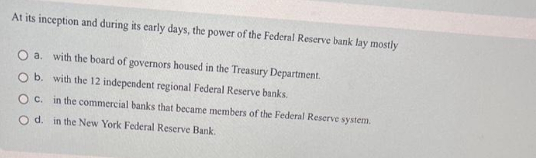 At its inception and during its early days, the power of the Federal Reserve bank lay mostly
O a. with the board of governors housed in the Treasury Department.
O b. with the 12 independent regional Federal Reserve banks.
O c. in the commercial banks that became members of the Federal Reserve system.
O d. in the New York Federal Reserve Bank.