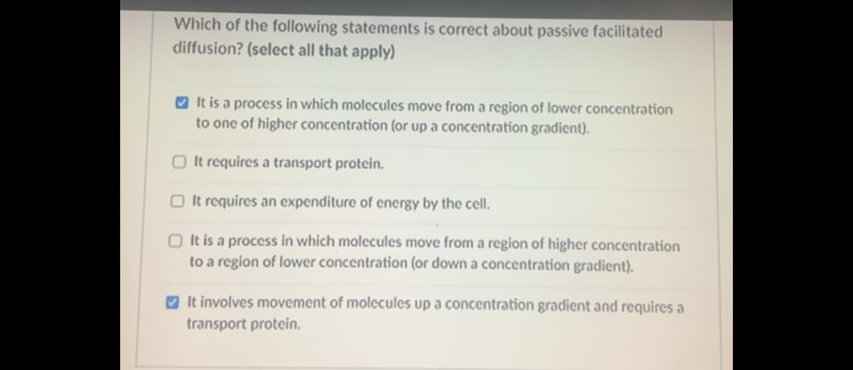 Which of the following statements is correct about passive facilitated
diffusion? (select all that apply)
V It is a process in which molecules move from a region of lower concentration
to one of higher concentration (or up a concentration gradient).
O It requires a transport protein.
O It requires an expenditure of energy by the cell.
O It is a process in which molecules move from a region of higher concentration
to a region of lower concentration (or down a concentration gradient).
O It involves movement of molecules up a concentration gradient and requires a
transport protein.
