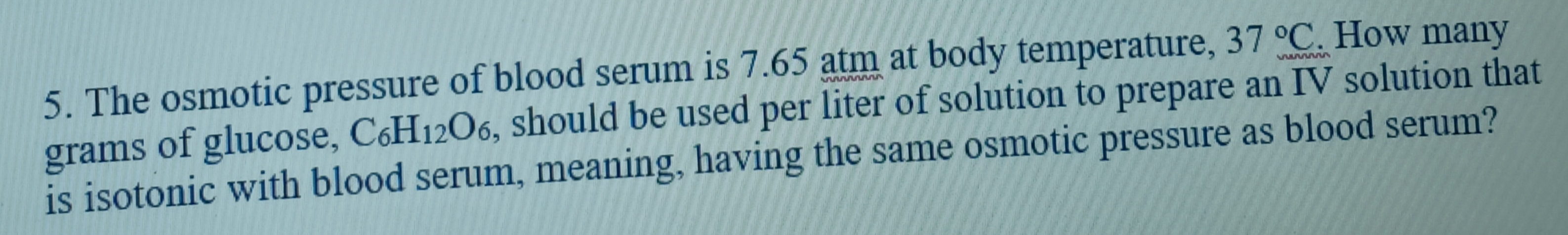 5. The osmotic pressure of blood serum is 7.65 atm at body temperature, 37 °C. How many
grams of glucose, C6H12O6, should be used per liter of solution to prepare an IV solution that
is isotonic with blood serum, meaning, having the same osmotic pressure as blood serum?
