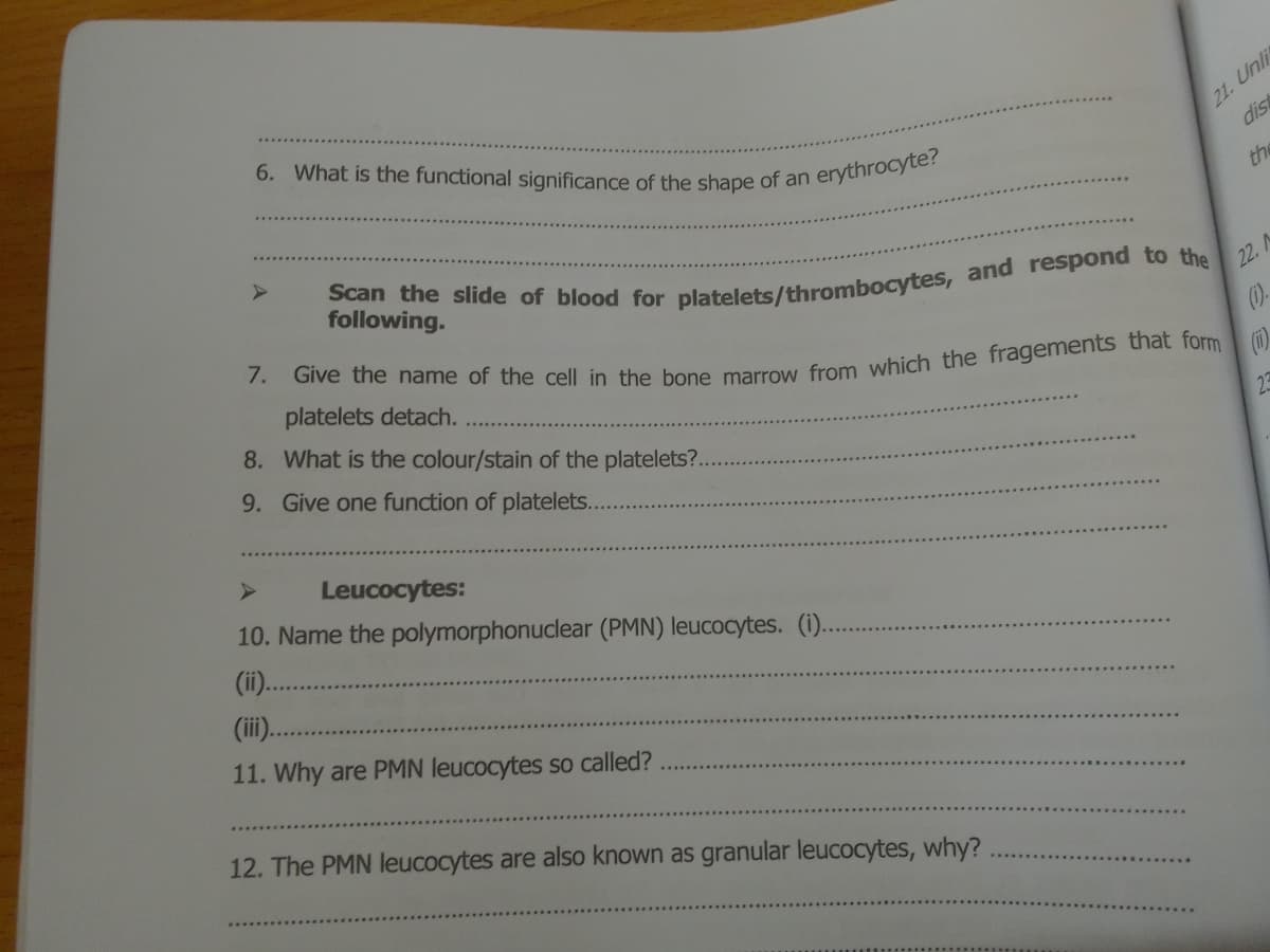 6. What is the functional significance of the shape of an erythrocyte?
21. Unli
dis
the
following.
22. A
platelets detach.
8. What is the colour/stain of the platelets?..
()-
9. Give one function of platelets..
Leucocytes:
10. Name the polymorphonuclear (PMN) leucocytes. (1).
(ii).
(ii.
11. Why are PMN leucocytes so called?
12. The PMN leucocytes are also known as granular leucocytes, why?
