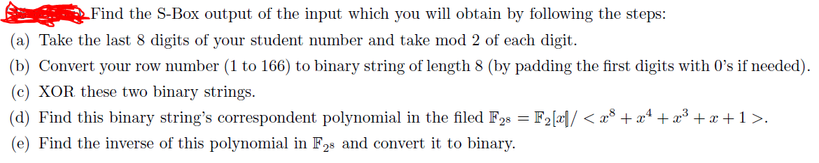 LFind the S-Box output of the input which you will obtain by following the steps:
(a) Take the last 8 digits of your student number and take mod 2 of each digit.
(b) Convert your row number (1 to 166) to binary string of length 8 (by padding the first digits with 0's if needed).
(c) XOR these two binary strings.
(d) Find this binary string's correspondent polynomial in the filed F28 = F2[x|/ < x³ + x* + x³ + x +1 >.
(e) Find the inverse of this polynomial in F28 and convert it to binary.
