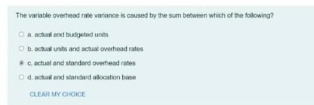 The variable overhead rate variance is caused by the sum between which of the following?
O a. actual and budgeted units
O b. actual units and actual overhead rates
c. actual and standard overhead rates
O d. actual and standard allocation base
CLEAR MY CHOICE
