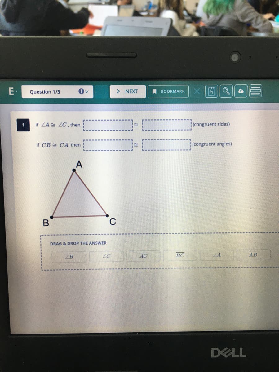 E.
1
Question 1/3
if ZA ZC, then
if CB CA, then
B
A
LB
V
DRAG & DROP THE ANSWER
> NEXT
C
20
AC
BOOKMARK
BC
44
(congruent sides)
(congruent angles)
ZA
DELL
AB