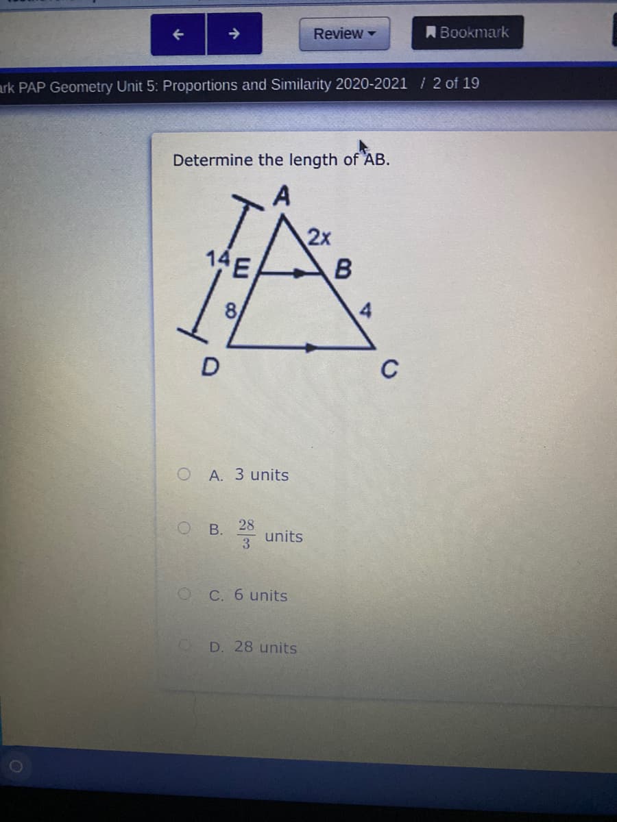 Review -
ABookmark
->
ark PAP Geometry Unit 5: Proportions and Similarity 2020-2021 / 2 of 19
Determine the length of AB.
A
2x
14E
8
D
C
A. 3 units
28
units
3
C. 6 units
D. 28 units
B.
