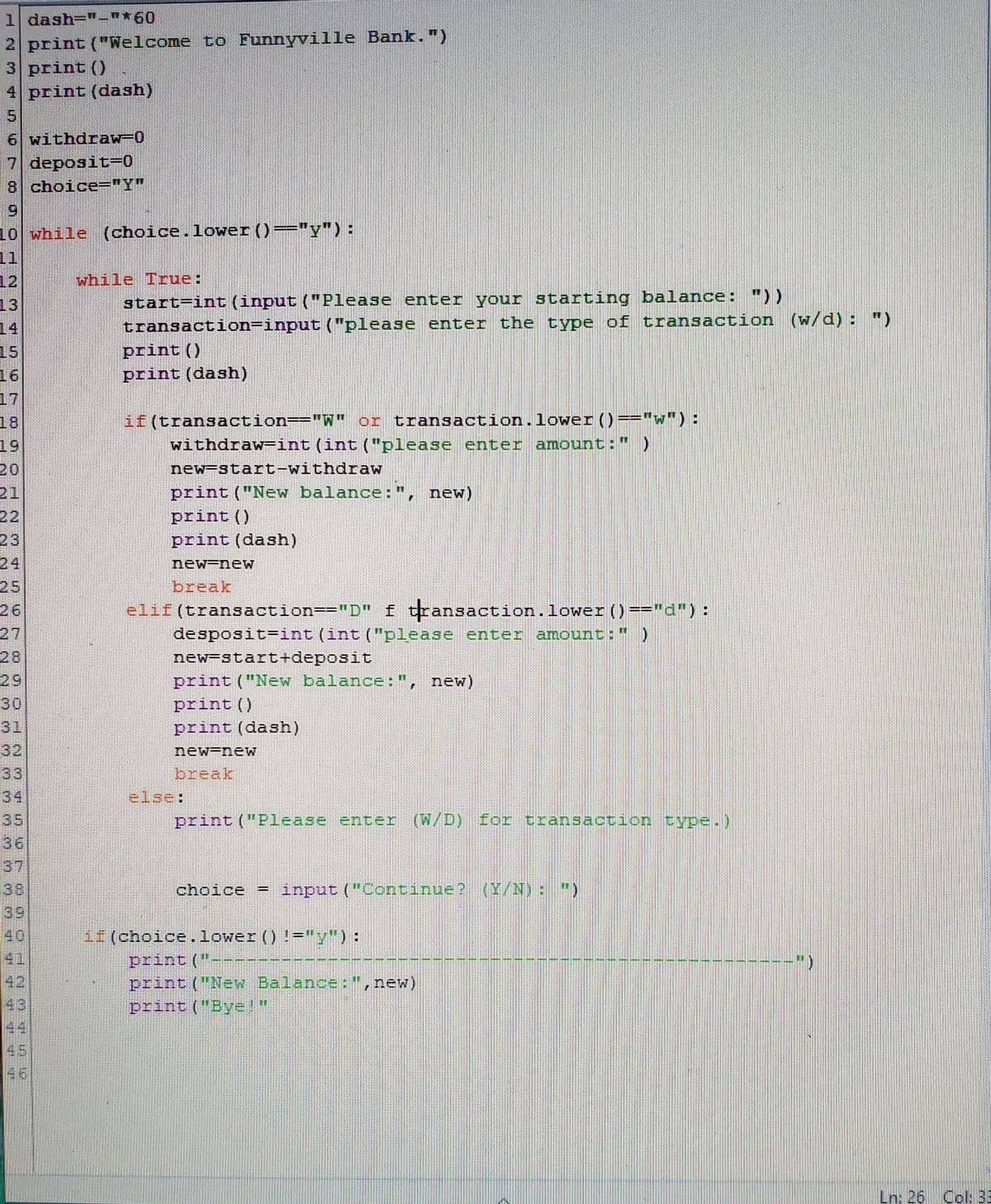 1 dash="-"*60
2 print ("Welcome to Funnyville Bank.")
3 print ()
4 print (dash)
6 withdraw-0
7 deposit-0
8 choice="Y"
69
10 while (choice.lower ()="y") :
11
12
while True:
13
14
start=int (input ("Please enter your starting balance: "))
transaction=input ("please enter the type of transaction (w/d) : ")
print ()
15
print (dash)
16
17
18
19
20
21
if (transaction=="W" or transaction.lower ()=="w"):
withdraw-int (int ("please enter amount:")
new-start-withdraw
print ("New balance: ", new)
print ()
print (dash)
24
25
26
new-new
break
elif(transaction=-"D" f transaction.lower )=="d"):
desposit=int (int ("please enter amount:" )
new-start+deposit
print ("New balance:", new)
29
30
print ()
print (dash)
32
33
34
35
new-new
break
else:
print ("Please enter (W/D) for transaction type.)
37
choice = input ("Continue? (Y/N): ")
39
40
41
if (choice.lower () !-"y"):
print ("-
print ("New Balance:",new)
print ("Bye!"
42
43
44
45
46
Ln: 26 Col: 3
2 3
224N 3
330 3
9333
