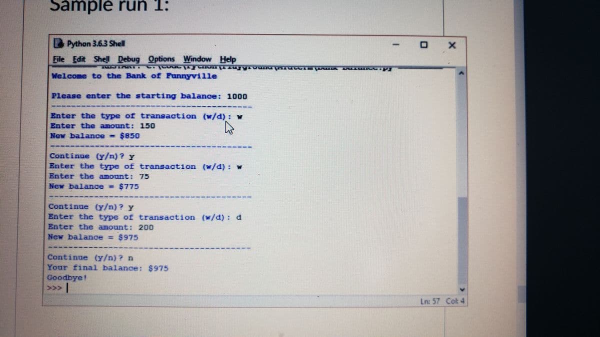 Sample run 1:
Python 3.6.3 Shell
Eile Edit Shell Debug Options Window Help
Welcome to the Bank of Funnyville
Please enter the starting balance: 1000
Enter the type of transaction (w/d) : w
Enter the amount: 150
New balance = $850
Continue (Y/n) ? y
Enter the type of transaction (w/d): W
Enter the amount: 75
New balance $775
Continue (y/n) ? y
Enter the type of transaction (w/d) d
Enter the amount 200
New balance = $975
Continne (Y/n) ? n
Your final balance: $975
Goodbye!
Ln: 57 Cot 4
1.
