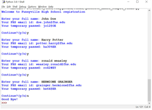 Python 3.8.1 Shell
O X
Eile Edit Shell Debug Options Window Help
Welcome to Funnyville High School registration
m a an inman
Enter your full name: John Doe
Your FHS email id: doe.johne fhs.edu
Your temporary passwd: jo1200E
Continue? (y/n) y
Enter your full name: Harry Potter
Your FHS email id: potter.harry@fhs.edu
Your temporary passwd: ha306ER
Continue? (y/n) y
Enter your full name: ronald weasley
Your FHS email id: weasley.ronaldefhs.edu
Your temporary passwd: F042NEY
Continue? (y/n) y
Enter your full name: HERMIONE GRAINGER
Your FHS email id: grainger.hermione@fhs.edu
Your temporary passwd: he640ER
Continue? (y/n) n
Good Bye!
>>>
Ln: 121 Cot 4
