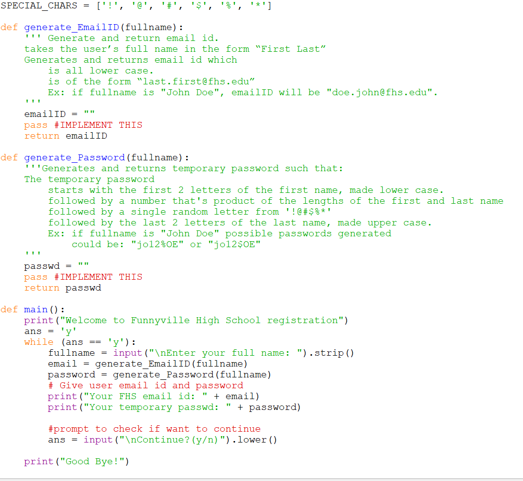 SPECIAL CHARS =
['!', '@', '#'
'8', '*']
def generate_EmailID (fullname):
''" Generate and return email id.
takes the user's full name in the form "First Last"
Generates and returns email id which
is all lower case.
is of the form "last.first@fhs.edu"
Ex: if fullname is "John Doe", emailID will be "doe.john@fhs.edu".
emailID = ""
pass #IMPLEMENT THIS
return emailID
def generate_Password(fullname):
'''Generates and returns temporary password such that:
The temporary password
starts with the first 2 letters of the first name, made lower case.
followed by a number that's product of the lengths of the first and last name
followed by a single random letter from '!@ # $ %* '
followed by the last 2 letters of the last name, made upper case.
Ex: if fullname is "John Doe" possible passwords generated
could be: "jol2%OE" or "jol2$0E"
passwd
pass #IMPLEMENT THIS
return passwd
def main():
print ("Welcome to Funnyville High School registration")
'y'
while (ans ==
fullname = input ("\nEnter your full name: ").strip()
email = generate EmailID(fullname)
password = generate_Password (fullname)
# Give user email id and password
print ("Your FHS email id: " + email)
print ("Your temporary passwd: "
ans =
'y'):
+ password)
#prompt to check if want to continue
input ("\nContinue? (y/n)").lower ()
ans
print ("Good Bye!")
