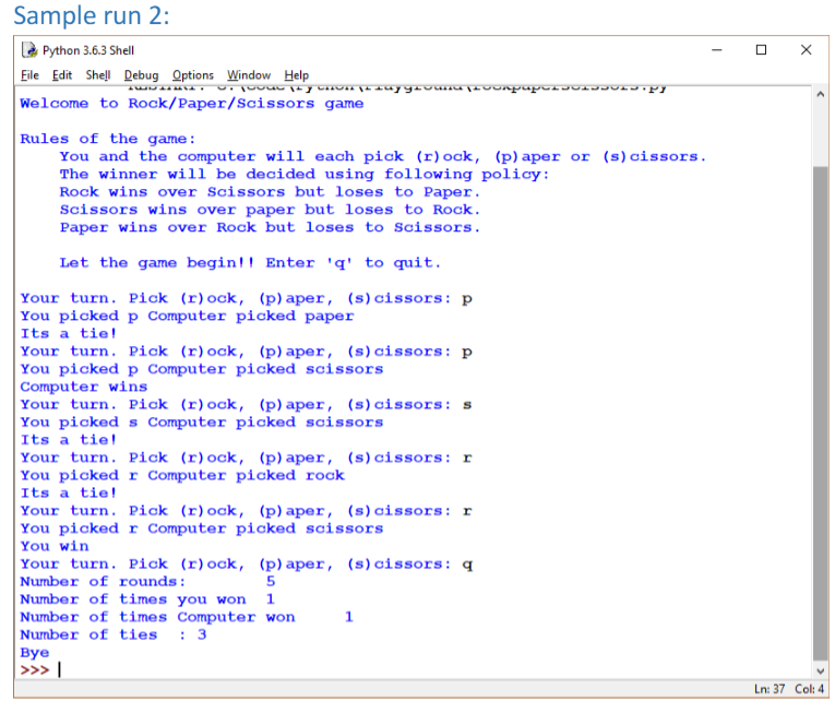 Sample run 2:
E Python 3.6.3 Shell
Eile Edit Shell Debug Options Window Help
Welcome to Rock/Paper/Scissors game
Rules of the game:
You and the computer will each pick (r) ock, (p)aper or (s)cissors.
The winner will be decided using following policy:
Rock wins over Scissors but loses to Paper.
Scissors wins over paper but loses to Rock.
Paper wins over Rock but loses to Scissors.
Let the game begin!! Enter 'q' to quit.
Your turn. Pick (r)ock, (p) aper, (s)cissors: p
You picked p Computer picked paper
Its a tie!
Your turn. Pick (r)ock, (p) aper, (s)cissors: p
You picked p Computer picked scissors
Computer wins
Your turn. Pick (r)ock, (p)aper, (s) cissors: s
You picked s Computer picked scissors
Its a tiel
Your turn. Pick (r)ock, (p) aper, (s)cissors: r
You picked r Computer picked rock
Its a tie !
Your turn. Pick (r)ock, (p) aper, (s)cissors: r
You picked r Computer picked scissors
You win
Your turn. Pick (r)ock, (p) aper, (s)cissors: q
Number of rounds:
Number of times you won 1
Number of times Computer won
Number of ties : 3
вуе
| >>» |
Ln: 37 Col: 4
