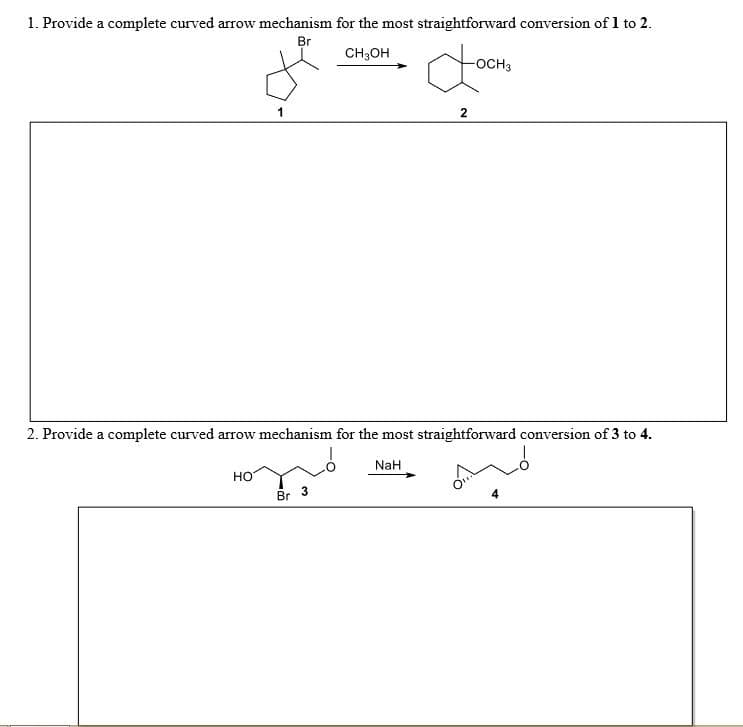 1. Provide a complete curved arrow mechanism for the most straightforward conversion of 1 to 2.
Br
CH3OH
-OCH3
2. Provide a complete curved arrow mechanism for the most straightforward conversion of 3 to 4.
NaH
но
Br
4.
