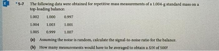 *5-7
The following data were obtained for repetitive mass measurements of a 1.004-g standard mass on a
top-loading balance:
1.002
1.000
0.997
1.004
1.003
1.001
1.005
0.999
1.007
(a) Assuming the noise is random, calculate the signal-to-noise ratio for the balance.
(b) How many measurements would have to be averaged to obtain a S/N of 500?
