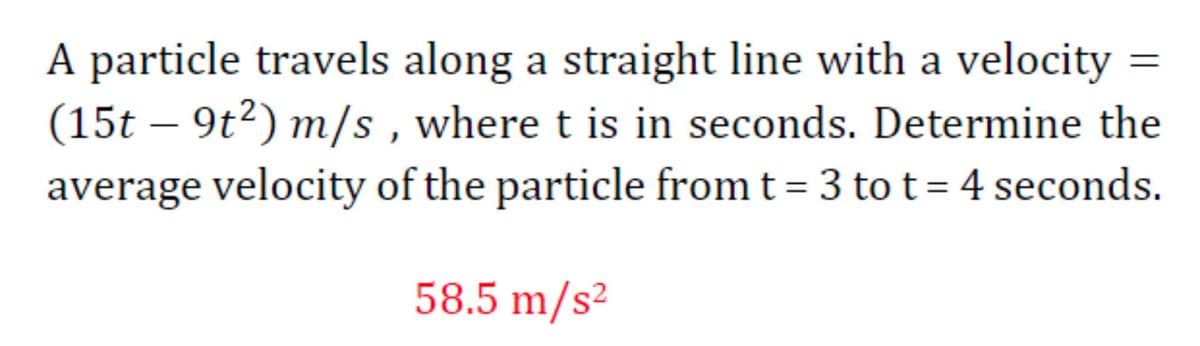 A particle travels along a straight line with a velocity =
(15t – 9t²) m/s , where t is in seconds. Determine the
average velocity of the particle from t = 3 to t=4 seconds.
|
58.5 m/s²
