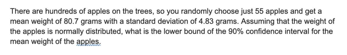 There are hundreds of apples on the trees, so you randomly choose just 55 apples and get
mean weight of 80.7 grams with a standard deviation of 4.83 grams. Assuming that the weight of
the apples is normally distributed, what is the lower bound of the 90% confidence interval for the
mean weight of the apples.
