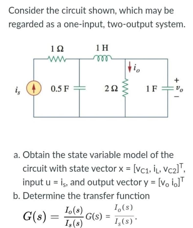 Consider the circuit shown, which may be
regarded as a one-input, two-output system.
12
1 H
elle
i,
0.5 F
1F =vo
a. Obtain the state variable model of the
circuit with state vector x = [vc1, İL, VC2]",
input u = is, and output vector y = [v, io]'
b. Determine the transfer function
1,(s)
I,(8)
G(s)
G(s) =
I,(s)
%3D
Is(s)'
