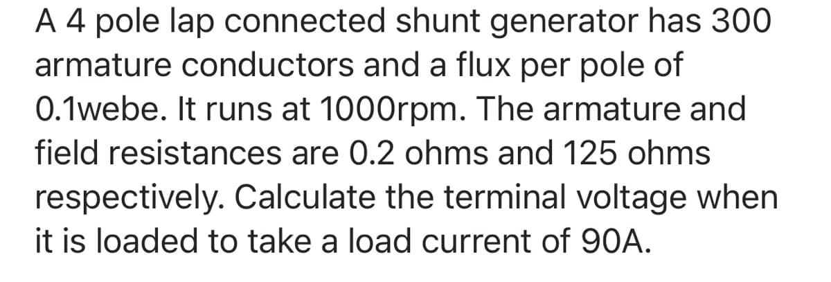 A 4 pole lap connected shunt generator has 300
armature conductors and a flux per pole of
0.1webe. It runs at 1000rpm. The armature and
field resistances are 0.2 ohms and 125 ohms
respectively. Calculate the terminal voltage when
it is loaded to take a load current of 90A.
