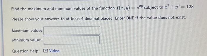 Find the maximum and minimum values of the function f(x, y) = e subject to x³ +y³ = 128
Please show your answers to at least 4 decimal places. Enter DNE if the value does not exist.
Maximum value:
Minimum value:
Question Help:
Video