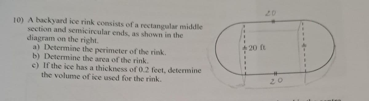 10) A backyard ice rink consists of a rectangular middle
section and semicircular ends, as shown in the
diagram on the right.
a) Determine the perimeter of the rink.
b) Determine the area of the rink.
c) If the ice has a thickness of 0.2 feet, determine
the volume of ice used for the rink.
+20 ft
#
20