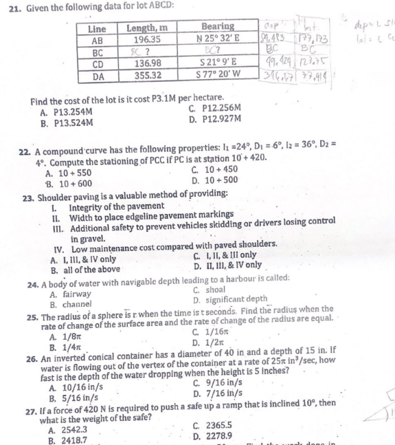 21. Given the following data for lot ABCD:
Length, m
196.35
BC?
Line
AB
BC
CD
DA
136.98
355.32
Find the cost of the lot is it cost P3.1M per hectare.
A. P13.254M
B. P13.524M
A. 10+550
B. 10+600
Bearing
N 25° 32' E
BC?
$21° 9'E
$ 77° 20' W
C. P12.256M
D. P12.927M
22. A compound curve has the following properties: I₁ =24°, D₁ = 6°, 12 = 36°, D2 =
4°. Compute the stationing of PCC if PC is at station 10'+420.
C. 10+450
D. 10+500
23. Shoulder paving is a valuable method of providing:
I. Integrity of the pavement
A. I, III, & IV only
B. all of the above
dop
99.483 177, 173
BC
BC
49.424 127.75
1346.471 77.9141
II. Width to place edgeline pavement markings
III. Additional safety to prevent vehicles skidding or drivers losing control
in gravel.
IV. Low maintenance cost compared with paved shoulders.
C. I, II, & III only
D. II, III, & IV only
24. A body of water with navigable depth leading to a harbour is called:
A. fairway
C. shoal
B. channel
D. significant depth
25. The radius of a sphere is r when the time is t seconds. Find the radius when the
rate of change of the surface area and the rate of change of the radius are equal.
C. 1/16
A. 1/8m
B. 1/4
D. 1/2
26. An inverted conical container has a diameter of 40 in and a depth of 15 in. If
water is flowing out of the vertex of the container at a rate of 25x in³/sec, how
fast is the depth of the water dropping when the height is 5 inches?
A. 10/16 in/s
C. 9/16 in/s
D. 7/16 in/s
B. 5/16 in/s
27. If a force of 420 N is required to push a safe up a ramp that is inclined 10°, then
what is the weight of the safe?
A. 2542.3
B. 2418.7
C. 2365.5
D. 2278.9
C
dep= L 51