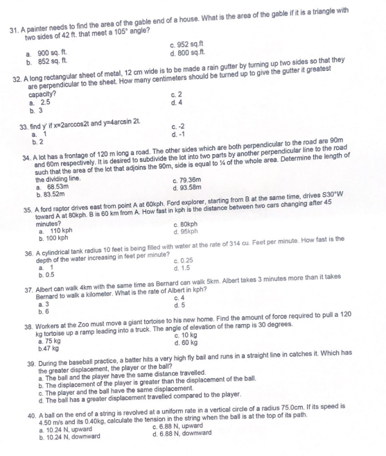 31. A painter needs to find the area of the gable end of a house. What is the area of the gable if it is a triangle with
two sides of 42 ft. that meet a 105° angle?
a. 900 sq. ft.
b. 852 sq. ft.
32. A long rectangular sheet of metal, 12 cm wide is to be made a rain gutter by turning up two sides so that they
are perpendicular to the sheet. How many centimeters should be turned up to give the gutter it greatest
capacity?
a. 2.5
b. 3
33. find y' if x=2arccos2t and y=4arcsin 2t.
a. 1
b. 2
c. 952 sq.ft
d. 800 sq.ft.
a. 110 kph
b. 100 kph
c. 2
d. 4
34. A lot has a frontage of 120 m long a road. The other sides which are both perpendicular to the road are 90m
and 60m respectively. It is desired to subdivide the lot into two parts by another perpendicular line to the road
such that the area of the lot that adjoins the 90m, side is equal to % of the whole area. Determine the length of
the dividing line.
a. 68.53m
b. 83.52m
c.-2
d. -1
a. 1
b. 0.5
35. A ford raptor drives east from point A at 60kph. Ford explorer, starting from B at the same time, drives $30"W
toward A at 80kph. B is 60 km from A. How fast in kph is the distance between two cars changing after 45
minutes?
c. 79.36m
d. 93.58m
c. 80kph
d. 95kph
36. A cylindrical tank radius 10 feet is being filled with water at the rate of 314 cu. Feet per minute. How fast is the
depth of the water increasing in feet per minute?
c.0.25
d. 1.5
37. Albert can walk 4km with the same time as Bernard can walk 5km. Albert takes 3 minutes more than it takes
Bernard to walk a kilometer. What is the rate of Albert in kph?
a. 3
b. 6
c. 4
d. 5
38. Workers at the Zoo must move a giant tortoise to his new home. Find the amount of force required to pull a 120
kg tortoise up a ramp leading into a truck. The angle of elevation of the ramp is 30 degrees.
c. 10 kg
a. 75 kg
b.47 kg
d. 60 kg
39. During the baseball practice, a batter hits a very high fly bail and runs in a straight line in catches it. Which has
the greater displacement, the player or the ball?
a. The ball and the player have the same distance travelled.
b. The displacement of the player is greater than the displacement of the ball.
c. The player and the ball have the same displacement.
d. The ball has a greater displacement travelled compared to the player.
40. A ball on the end of a string is revolved at a uniform rate in a vertical circle of a radius 75.0cm. If its speed is
4.50 m/s and its 0.40kg, calculate the tension in the string when the ball is at the top of its path.
a. 10.24 N, upward
c. 6.88 N, upward
b. 10.24 N, downward
d. 6.88 N, downward