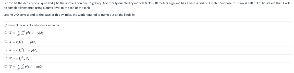 Let rho be the density of a liquid and g be the acceleration due to gravity. A vertically oriented cylindrical tank is 10 meters high and has a base radius of 1 meter. Suppose this tank is half full of liquid and that it will
be completely emptied using a pump level to the top of the tank.
Letting y=0 correspond to the base of this cylinder, the work required to pump out all the liquid is:
O None of the other listed answers are correct.
O W
TT
10²
OW=T
π fo (10 - y)dy
OW=
OW=T
fy² (10-y) dy
π ¹⁰ (10 — y)dy
10
OW = π f¹⁰ y dy
7T
10²
So y² (10-y)dy