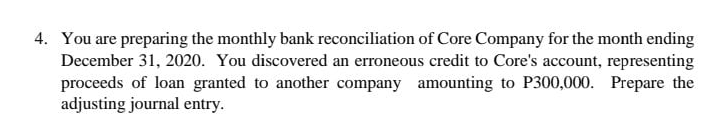 4. You are preparing the monthly bank reconciliation of Core Company for the month ending
December 31, 2020. You discovered an erroneous credit to Core's account, representing
proceeds of loan granted to another company amounting to P300,000. Prepare the
adjusting journal entry.
