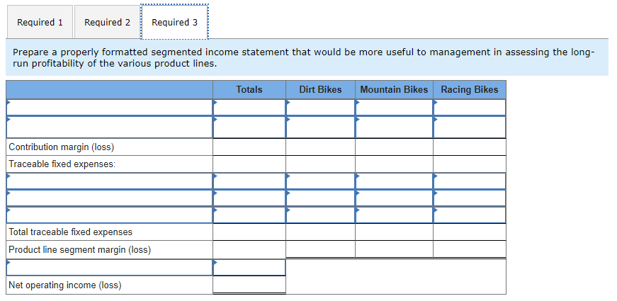 Required 1 Required 2
Prepare a properly formatted segmented income statement that would be more useful to management in assessing the long-
run profitability of the various product lines.
Contribution margin (loss)
Traceable fixed expenses:
Required 3
Total traceable fixed expenses
Product line segment margin (loss)
Net operating income (loss)
Totals
Dirt Bikes Mountain Bikes Racing Bikes